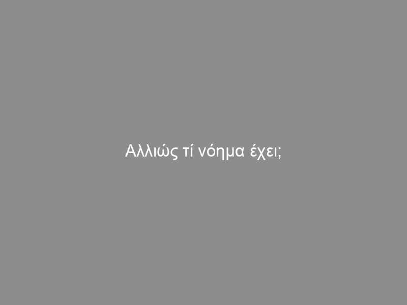 Αλλιώς τί νόημα έχει;