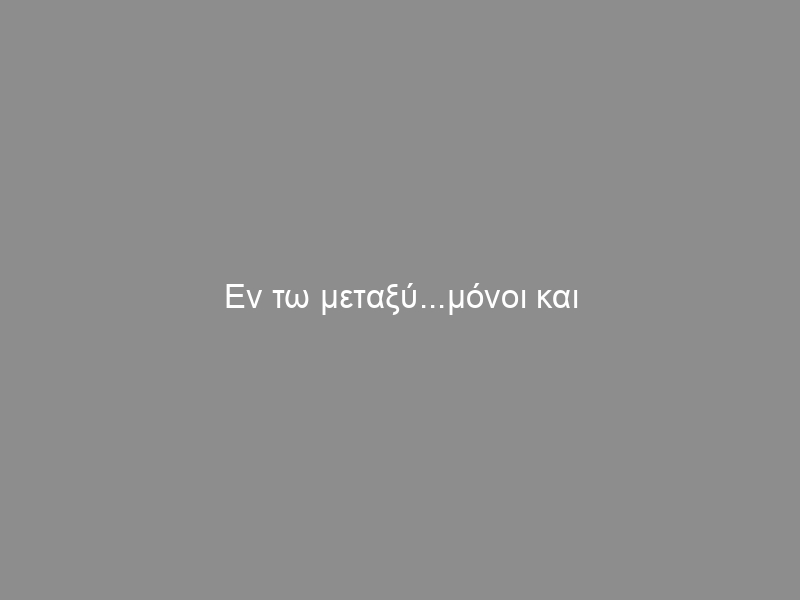 Εν τω μεταξύ…μόνοι και αβοήθητοι…