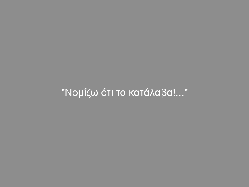 “Νομίζω ότι το κατάλαβα!…”